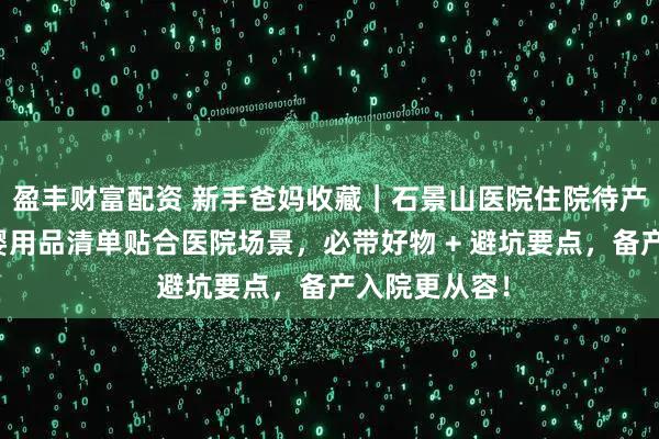 盈丰财富配资 新手爸妈收藏｜石景山医院住院待产包攻略：母婴用品清单贴合医院场景，必带好物 + 避坑要点，备产入院更从容！