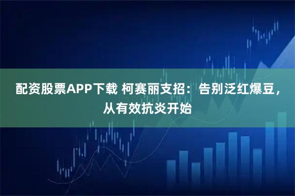 配资股票APP下载 柯赛丽支招：告别泛红爆豆，从有效抗炎开始