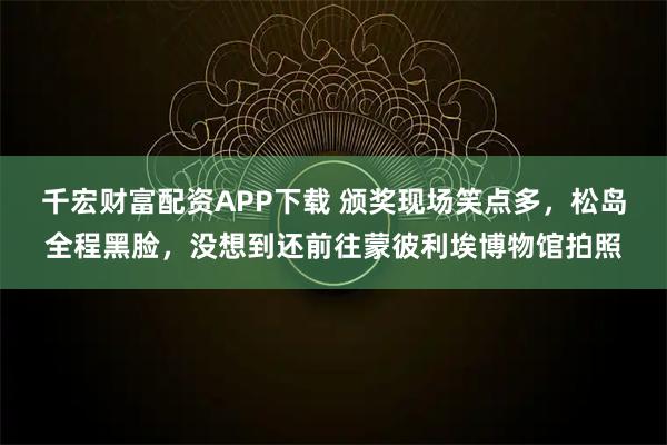 千宏财富配资APP下载 颁奖现场笑点多，松岛全程黑脸，没想到还前往蒙彼利埃博物馆拍照