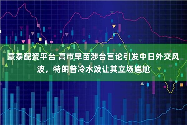豪泰配资平台 高市早苗涉台言论引发中日外交风波，特朗普冷水泼让其立场尴尬