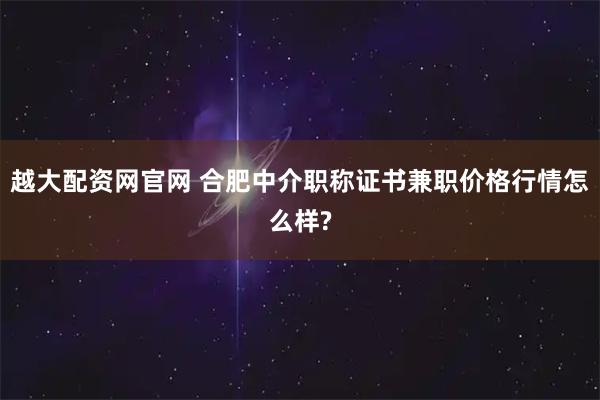 越大配资网官网 合肥中介职称证书兼职价格行情怎么样?