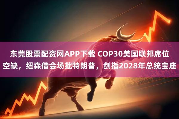 东莞股票配资网APP下载 COP30美国联邦席位空缺，纽森借会场批特朗普，剑指2028年总统宝座