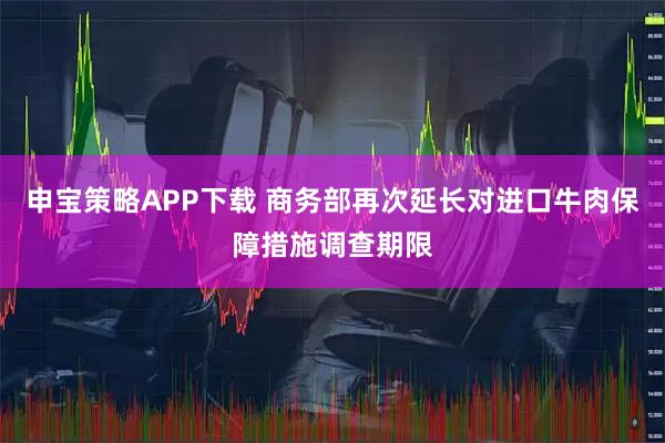 申宝策略APP下载 商务部再次延长对进口牛肉保障措施调查期限