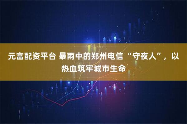元富配资平台 暴雨中的郑州电信 “守夜人”，以热血筑牢城市生命