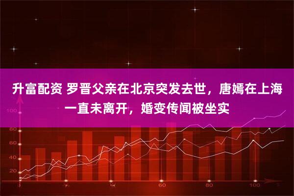 升富配资 罗晋父亲在北京突发去世,唐嫣在上海一直未离开,婚变传闻被坐实