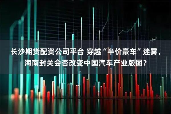 长沙期货配资公司平台 穿越“半价豪车”迷雾，海南封关会否改变中国汽车产业版图？