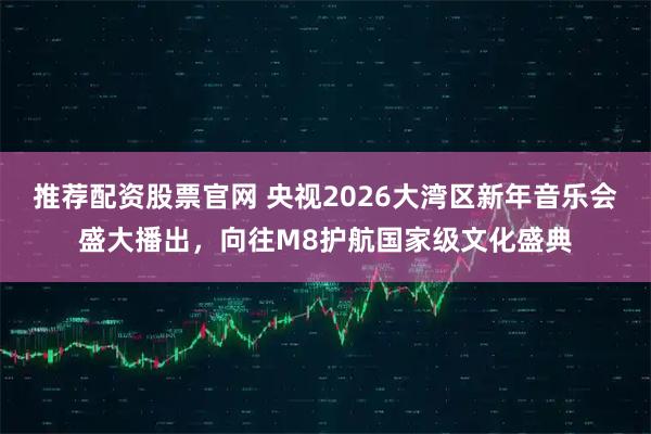 推荐配资股票官网 央视2026大湾区新年音乐会盛大播出，向往M8护航国家级文化盛典