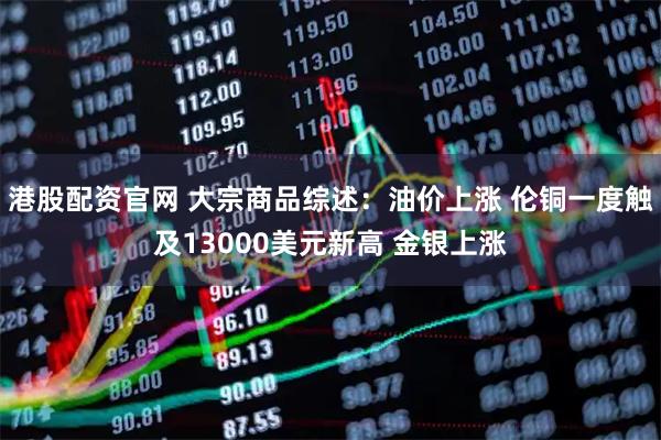 港股配资官网 大宗商品综述：油价上涨 伦铜一度触及13000美元新高 金银上涨