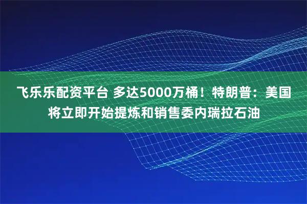 飞乐乐配资平台 多达5000万桶！特朗普：美国将立即开始提炼和销售委内瑞拉石油
