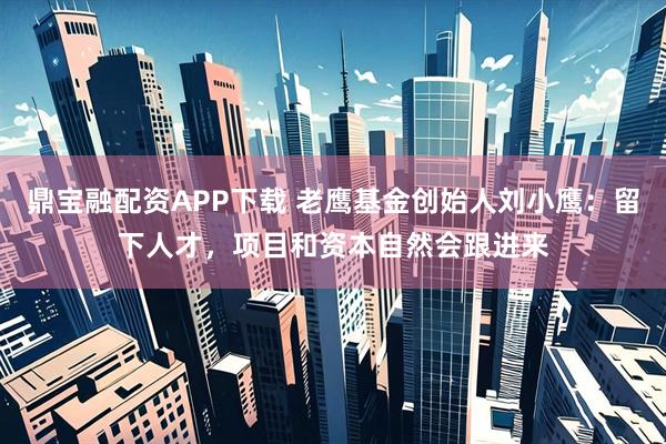 鼎宝融配资APP下载 老鹰基金创始人刘小鹰：留下人才，项目和资本自然会跟进来