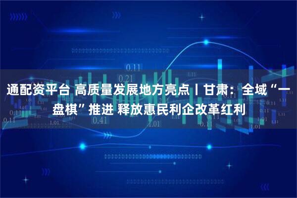 通配资平台 高质量发展地方亮点丨甘肃：全域“一盘棋”推进 释放惠民利企改革红利