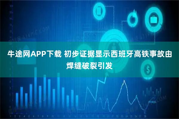 牛途网APP下载 初步证据显示西班牙高铁事故由焊缝破裂引发