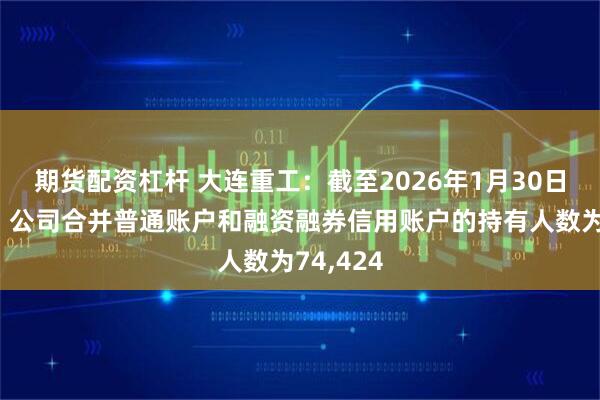 期货配资杠杆 大连重工：截至2026年1月30日收市后，公司合并普通账户和融资融券信用账户的持有人数为74,424