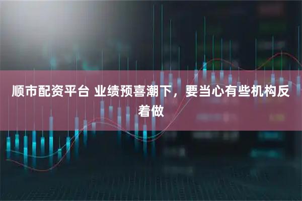 顺市配资平台 业绩预喜潮下，要当心有些机构反着做