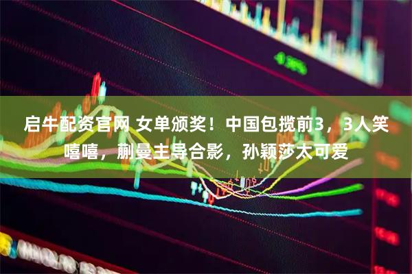 启牛配资官网 女单颁奖！中国包揽前3，3人笑嘻嘻，蒯曼主导合影，孙颖莎太可爱