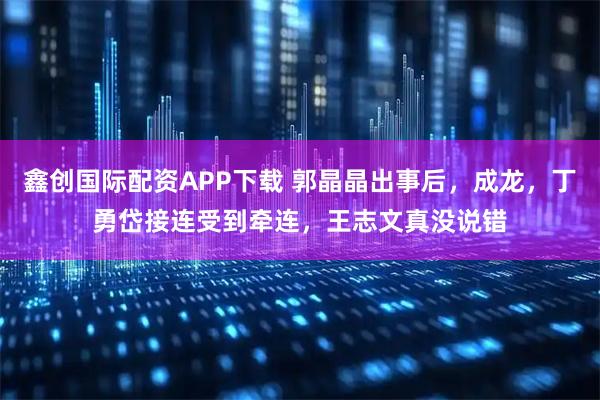 鑫创国际配资APP下载 郭晶晶出事后，成龙，丁勇岱接连受到牵连，王志文真没说错