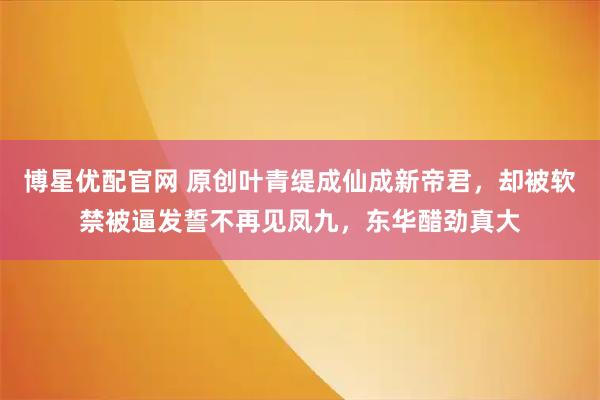 博星优配官网 原创叶青缇成仙成新帝君，却被软禁被逼发誓不再见凤九，东华醋劲真大