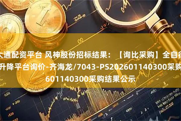 大通配资平台 风神股份招标结果：【询比采购】全自行电动液压升降平台询价-齐海龙/7043-PS202601140300采购结果公示