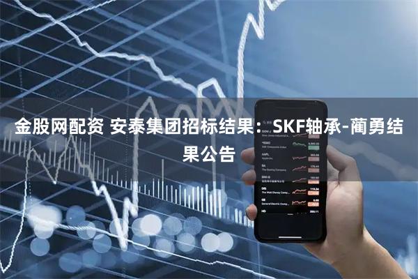 金股网配资 安泰集团招标结果：SKF轴承-蔺勇结果公告